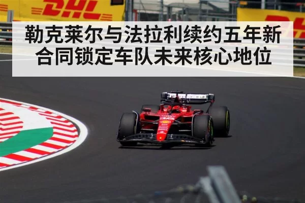 勒克莱尔与法拉利续约五年新合同锁定车队未来核心地位