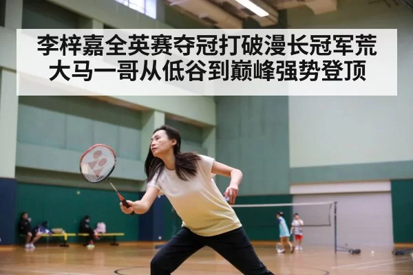 李梓嘉全英赛夺冠打破漫长冠军荒 大马一哥从低谷到巅峰强势登顶