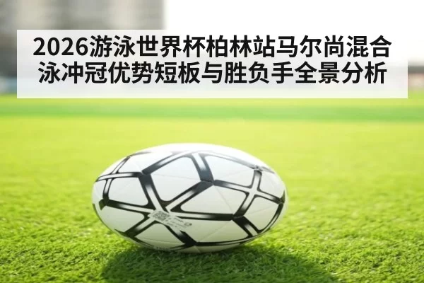 2026游泳世界杯柏林站马尔尚混合泳冲冠优势短板与胜负手全景分析